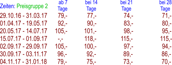 29.10.16 - 31.03.17       79,-             77,-                  74,-                   71,- 01.04.17 - 19.05.17       92,-             90,-                  83,-                   80,- 20.05.17 - 14.07.17     105,-           101,-                  98,-                   95,- 15.07.17 - 01.09.17       -,-              118,-                115,-                  115,- 02.09.17 - 29.09.17     105,-           100,-                  97,-                   94,- 30.09.17 - 03.11.17       96,-             92,-                  89,-                   86,- 04.11.17 - 31.01.18       79,-             75,-                  73,-                   70,- Zeiten: Preisgruppe 2   ab 7              bei 14                  bei 21                     bei 28 Tage               Tage                    Tage                       Tage