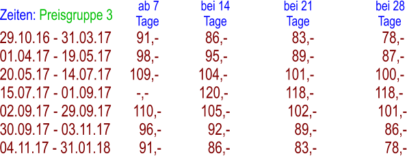 29.10.16 - 31.03.17       91,-             86,-                  83,-                   78,- 01.04.17 - 19.05.17       98,-             95,-                  89,-                   87,- 20.05.17 - 14.07.17     109,-           104,-                101,-                 100,- 15.07.17 - 01.09.17       -,-              120,-                118,-                 118,- 02.09.17 - 29.09.17      110,-           105,-                102,-                 101,- 30.09.17 - 03.11.17        96,-             92,-                  89,-                   86,- 04.11.17 - 31.01.18        91,-             86,-                  83,-                   78,- Zeiten: Preisgruppe 3   ab 7              bei 14                  bei 21                     bei 28 Tage               Tage                    Tage                       Tage